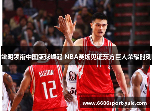 姚明领衔中国篮球崛起 NBA赛场见证东方巨人荣耀时刻