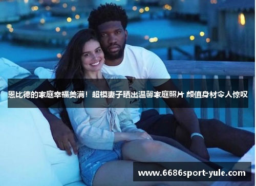 恩比德的家庭幸福美满！超模妻子晒出温馨家庭照片 颜值身材令人惊叹