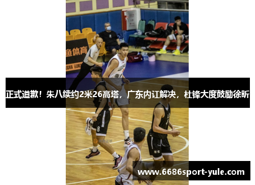 正式道歉！朱八续约2米26高塔，广东内讧解决，杜锋大度鼓励徐昕