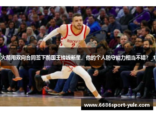 火箭用双向合同签下前国王锋线新星，他的个人防守能力相当不错？_1